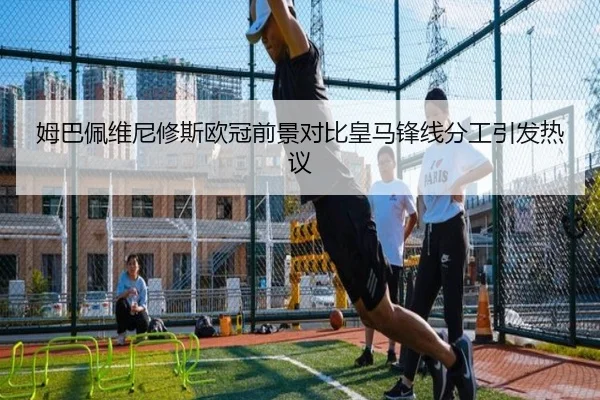 姆巴佩维尼修斯欧冠前景对比皇马锋线分工引发热议